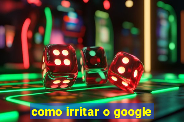 como irritar o google