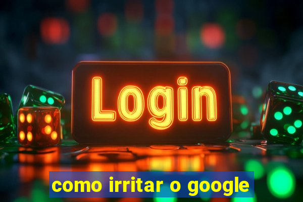 como irritar o google