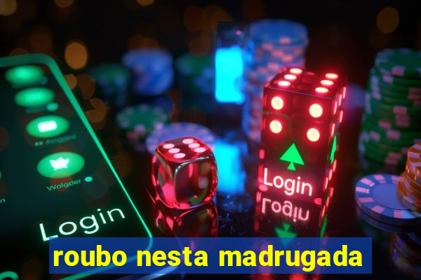 roubo nesta madrugada